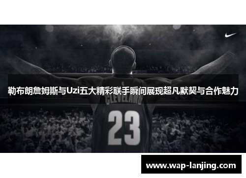 勒布朗詹姆斯与Uzi五大精彩联手瞬间展现超凡默契与合作魅力