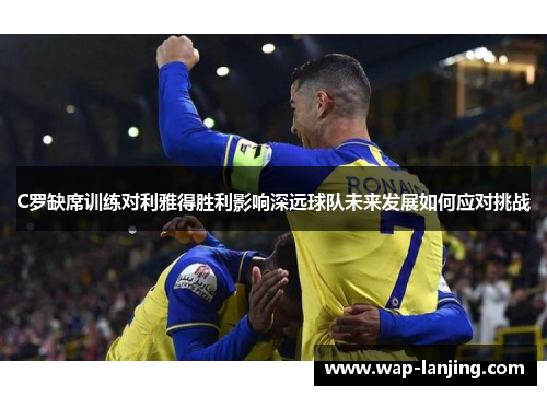 C罗缺席训练对利雅得胜利影响深远球队未来发展如何应对挑战